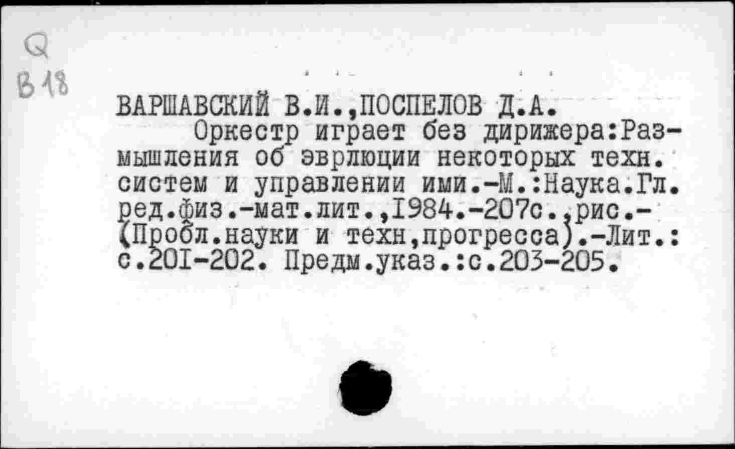 ﻿а
« .л	‘	‘ ~	■	•
ВАРШАВСКИЙ В.И.,ПОСПЕЛОВ Д.А.
Оркестр играет без дирижера:Размышления об эврлюции некоторых техн, систем и управлении ими.-М.:Наука.Гл. ред.физ.-мат.лит.,1984.-207с..рис.-(Пробл.науки и техн,прогресса).-Лит.: с.201-202. Предм.указ.:с.203-205.